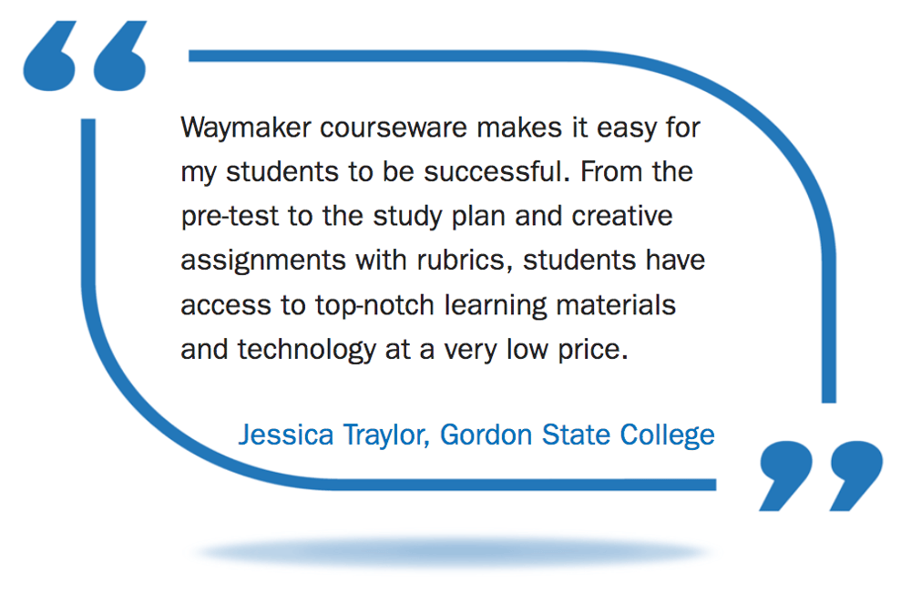 Picture of quote from Jessica Traylor, Gordon State College: Waymaker courseware makes it easy for my students to be successful. From the pre-test to the study plan and creative assignments with rubrics, students have access to top-notch learning materials and technology at a very low price. Picture of quote from Jessica Traylor, Gordon State College: Waymaker courseware makes it easy for my students to be successful. From the pre-test to the study plan and creative assignments with rubrics, students have access to top-notch learning materials and technology at a very low price.